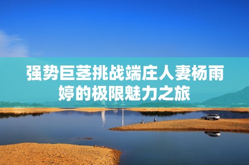 强势巨茎挑战端庄人妻杨雨婷的极限魅力之旅
