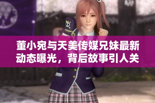 董小宛与天美传媒兄妹最新动态曝光，背后故事引人关注