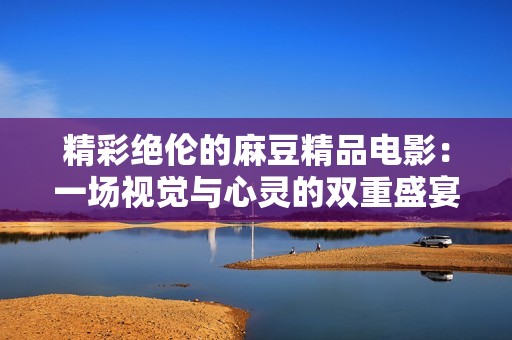 精彩绝伦的麻豆精品电影：一场视觉与心灵的双重盛宴