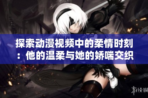 探索动漫视频中的柔情时刻：他的温柔与她的娇喘交织游戏
