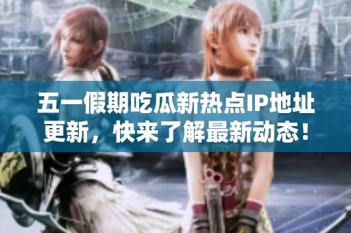 五一假期吃瓜新热点IP地址更新，快来了解最新动态！