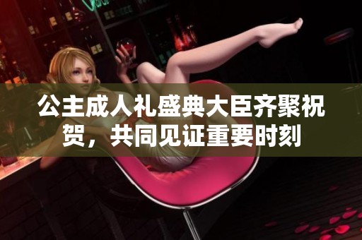公主成人礼盛典大臣齐聚祝贺，共同见证重要时刻