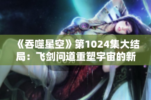 《吞噬星空》第1024集大结局：飞剑问道重塑宇宙的新篇章