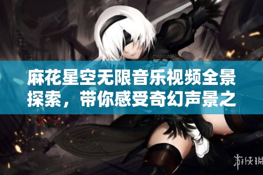 麻花星空无限音乐视频全景探索，带你感受奇幻声景之旅