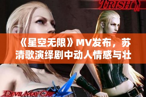 《星空无限》MV发布，苏清歌演绎剧中动人情感与壮丽景色
