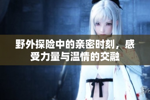 野外探险中的亲密时刻，感受力量与温情的交融