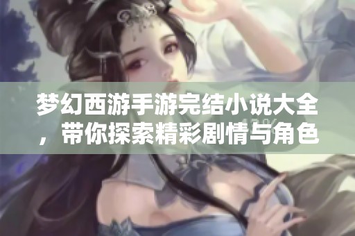 梦幻西游手游完结小说大全，带你探索精彩剧情与角色成长