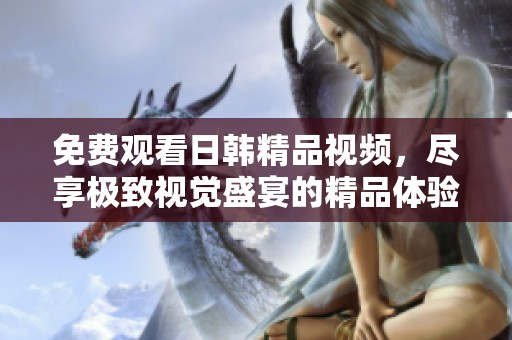 免费观看日韩精品视频，尽享极致视觉盛宴的精品体验