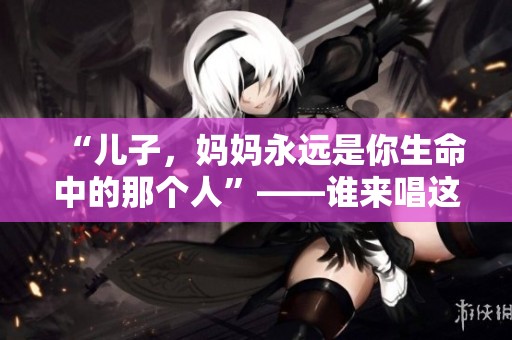 “儿子，妈妈永远是你生命中的那个人”——谁来唱这首歌？