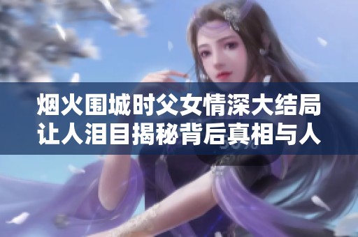 烟火围城时父女情深大结局让人泪目揭秘背后真相与人性光辉