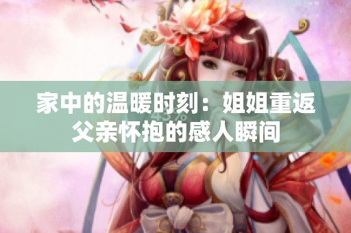 家中的温暖时刻：姐姐重返父亲怀抱的感人瞬间