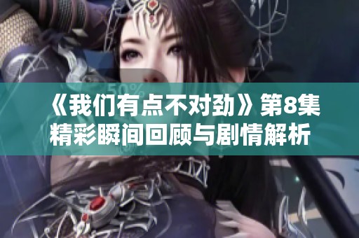 《我们有点不对劲》第8集精彩瞬间回顾与剧情解析