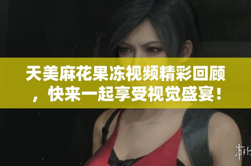 天美麻花果冻视频精彩回顾，快来一起享受视觉盛宴！
