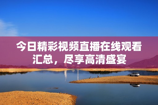 今日精彩视频直播在线观看汇总，尽享高清盛宴