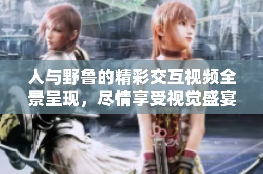 人与野鲁的精彩交互视频全景呈现，尽情享受视觉盛宴