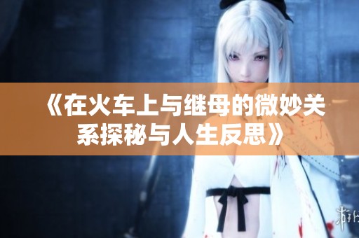 《在火车上与继母的微妙关系探秘与人生反思》
