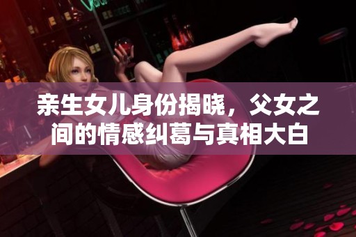 亲生女儿身份揭晓，父女之间的情感纠葛与真相大白