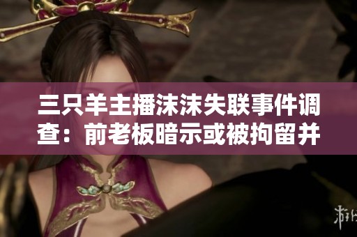 三只羊主播沫沫失联事件调查：前老板暗示或被拘留并遭冒充
