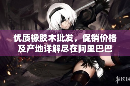 优质橡胶木批发，促销价格及产地详解尽在阿里巴巴
