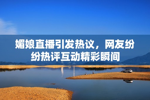媚娘直播引发热议，网友纷纷热评互动精彩瞬间
