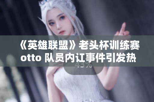 《英雄联盟》老头杯训练赛 otto 队员内讧事件引发热议与反思