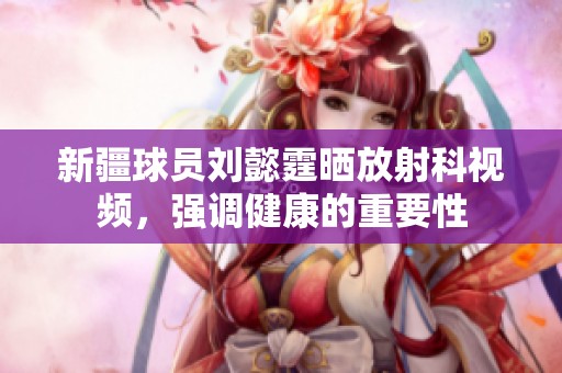新疆球员刘懿霆晒放射科视频，强调健康的重要性