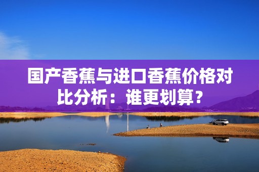 国产香蕉与进口香蕉价格对比分析：谁更划算？