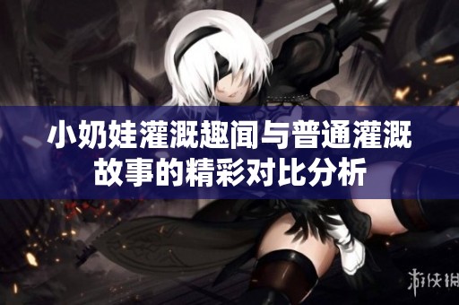 小奶娃灌溉趣闻与普通灌溉故事的精彩对比分析