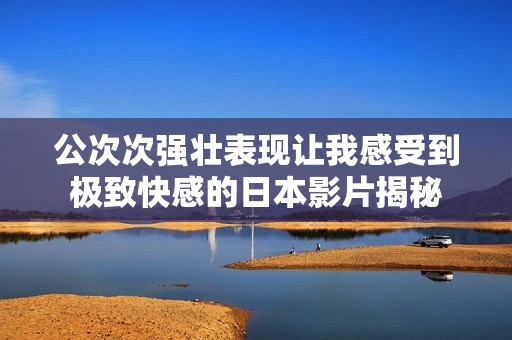 公次次强壮表现让我感受到极致快感的日本影片揭秘