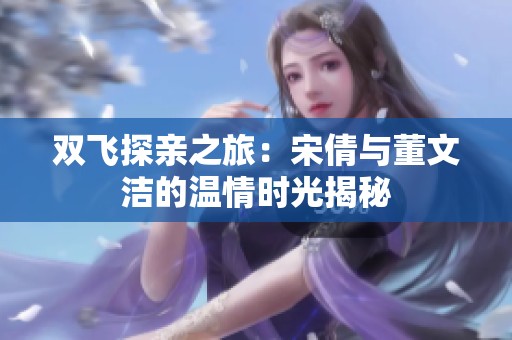 双飞探亲之旅：宋倩与董文洁的温情时光揭秘