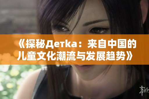 《探秘Детka：来自中国的儿童文化潮流与发展趋势》