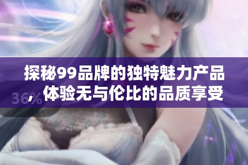探秘99品牌的独特魅力产品，体验无与伦比的品质享受