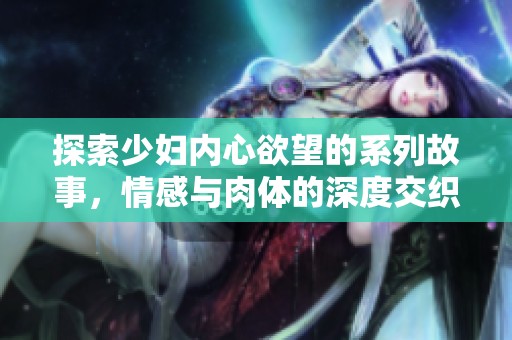 探索少妇内心欲望的系列故事，情感与肉体的深度交织