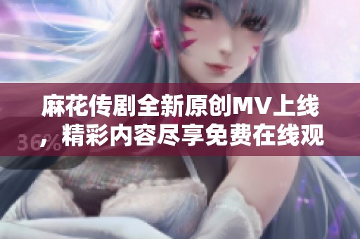 麻花传剧全新原创MV上线，精彩内容尽享免费在线观看