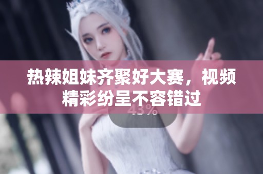 热辣姐妹齐聚好大赛，视频精彩纷呈不容错过
