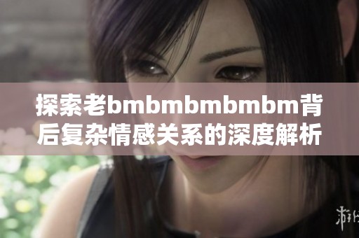 探索老bmbmbmbmbm背后复杂情感关系的深度解析