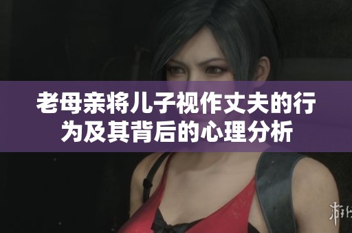 老母亲将儿子视作丈夫的行为及其背后的心理分析