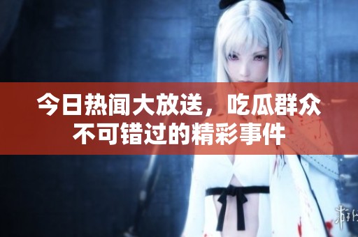 今日热闻大放送，吃瓜群众不可错过的精彩事件