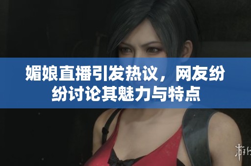媚娘直播引发热议，网友纷纷讨论其魅力与特点