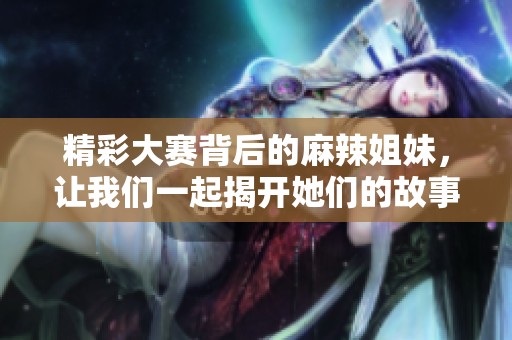 精彩大赛背后的麻辣姐妹，让我们一起揭开她们的故事！