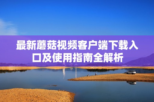 最新蘑菇视频客户端下载入口及使用指南全解析