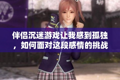 伴侣沉迷游戏让我感到孤独，如何面对这段感情的挑战