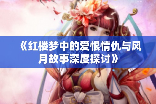 《红楼梦中的爱恨情仇与风月故事深度探讨》