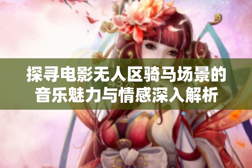 探寻电影无人区骑马场景的音乐魅力与情感深入解析