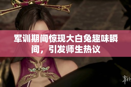 军训期间惊现大白兔趣味瞬间，引发师生热议