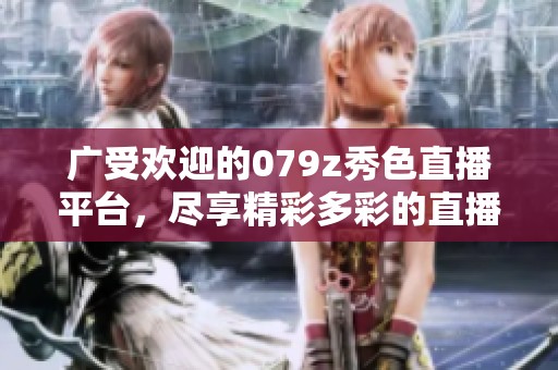 广受欢迎的079z秀色直播平台，尽享精彩多彩的直播体验