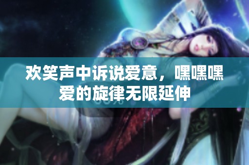 欢笑声中诉说爱意，嘿嘿嘿爱的旋律无限延伸