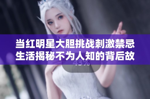 当红明星大胆挑战刺激禁忌生活揭秘不为人知的背后故事