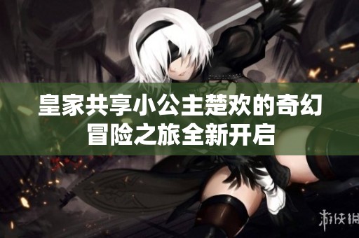 皇家共享小公主楚欢的奇幻冒险之旅全新开启