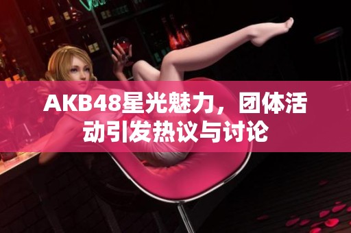 AKB48星光魅力，团体活动引发热议与讨论